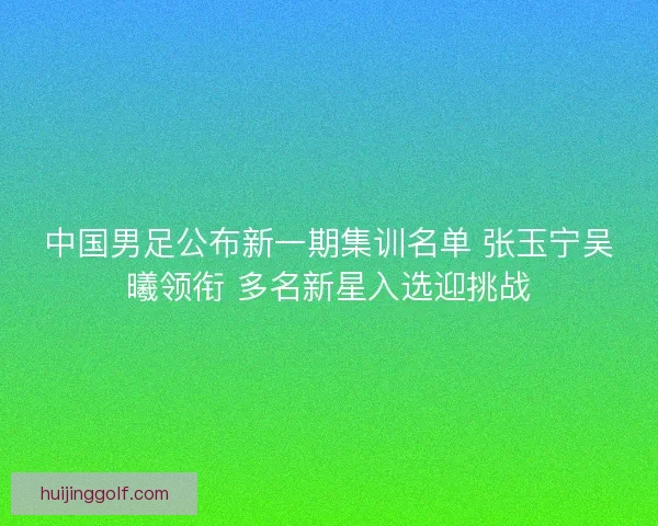 中国男足公布新一期集训名单 张玉宁吴曦领衔 多名新星入选迎挑战