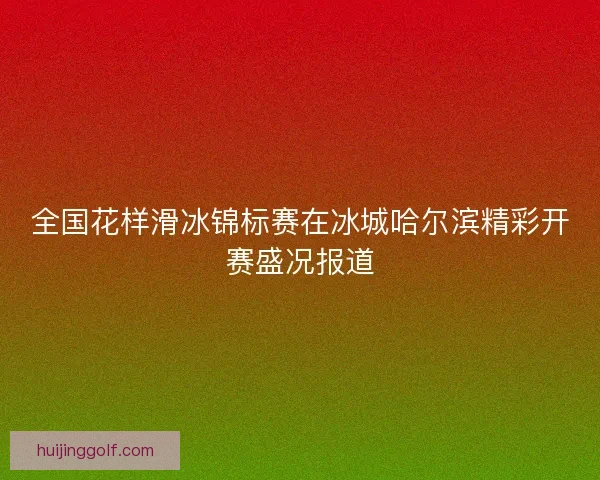 全国花样滑冰锦标赛在冰城哈尔滨精彩开赛盛况报道
