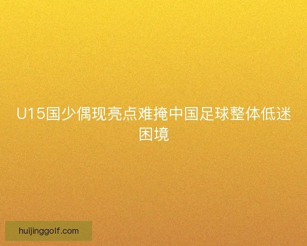 U15国少偶现亮点难掩中国足球整体低迷困境