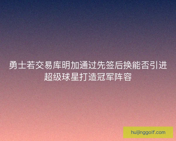 勇士若交易库明加通过先签后换能否引进超级球星打造冠军阵容