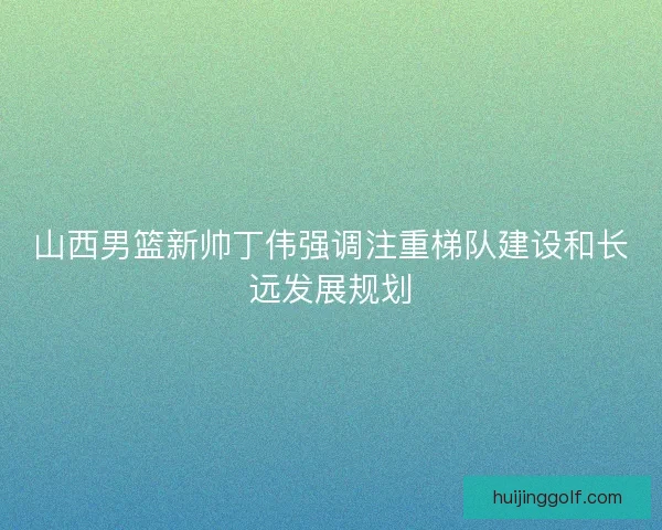 山西男篮新帅丁伟强调注重梯队建设和长远发展规划
