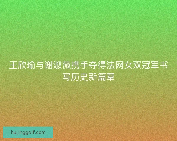 王欣瑜与谢淑薇携手夺得法网女双冠军书写历史新篇章