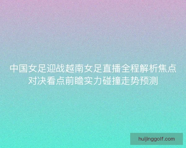 中国女足迎战越南女足直播全程解析焦点对决看点前瞻实力碰撞走势预测