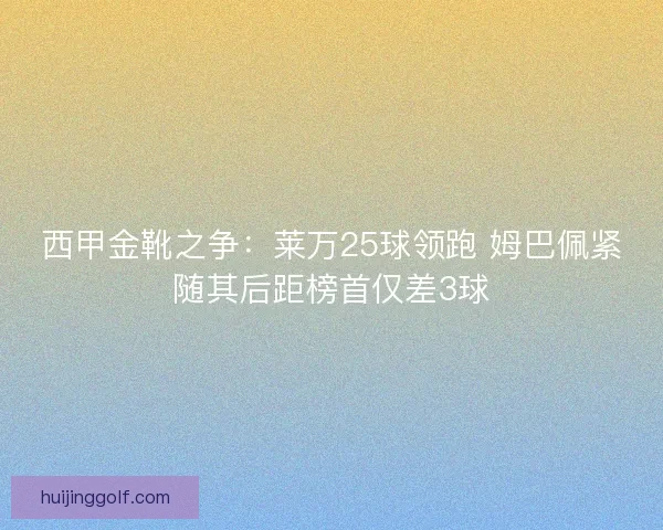 西甲金靴之争：莱万25球领跑 姆巴佩紧随其后距榜首仅差3球