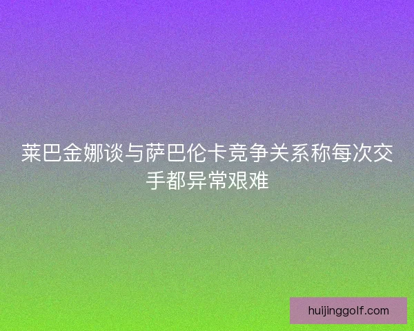 莱巴金娜谈与萨巴伦卡竞争关系称每次交手都异常艰难