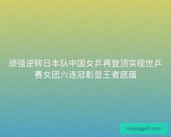 顽强逆转日本队中国女乒再登顶实现世乒赛女团六连冠彰显王者底蕴
