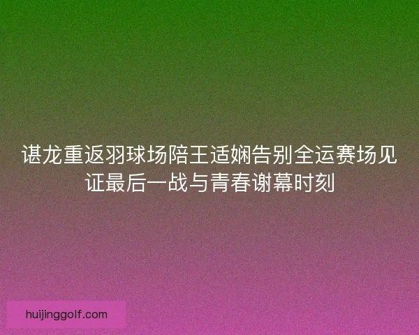 谌龙重返羽球场陪王适娴告别全运赛场见证最后一战与青春谢幕时刻