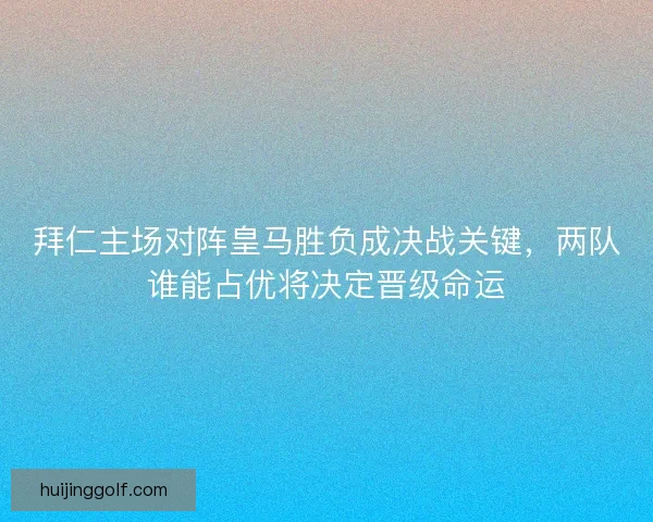 拜仁主场对阵皇马胜负成决战关键，两队谁能占优将决定晋级命运