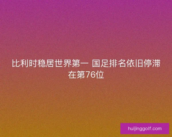 比利时稳居世界第一 国足排名依旧停滞在第76位