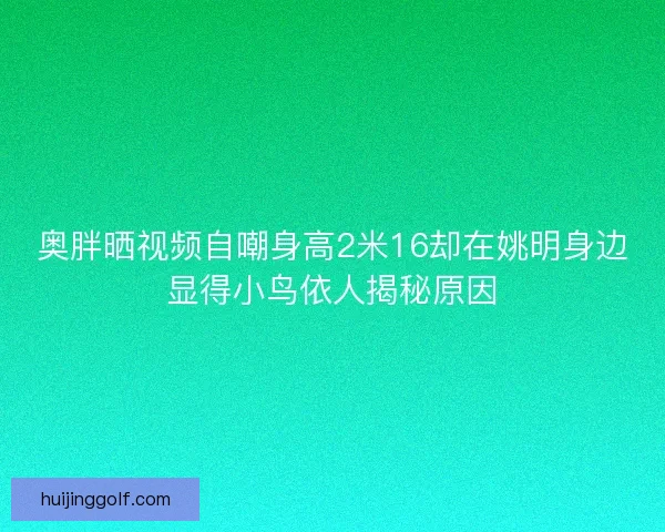 奥胖晒视频自嘲身高2米16却在姚明身边显得小鸟依人揭秘原因