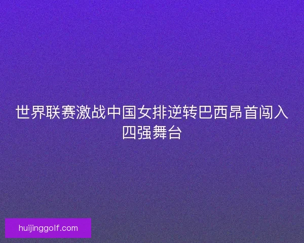 世界联赛激战中国女排逆转巴西昂首闯入四强舞台
