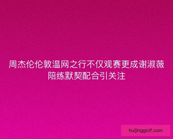 周杰伦伦敦温网之行不仅观赛更成谢淑薇陪练默契配合引关注