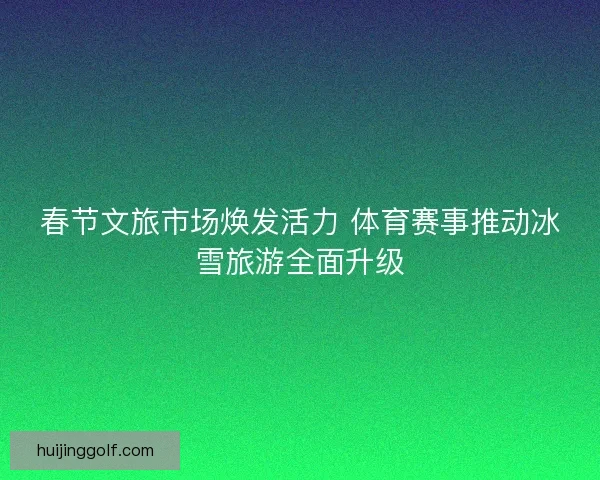 春节文旅市场焕发活力 体育赛事推动冰雪旅游全面升级 春节文旅市场焕发活力 体育赛事推动冰雪旅游全面升级