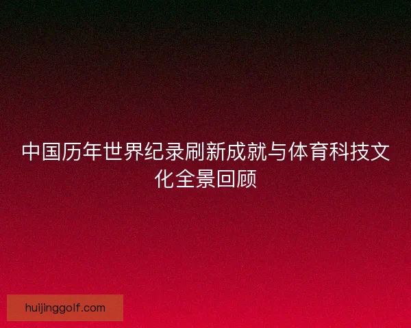 中国历年世界纪录刷新成就与体育科技文化全景回顾 中国历年世界纪录刷新成就与体育科技文化全景回顾