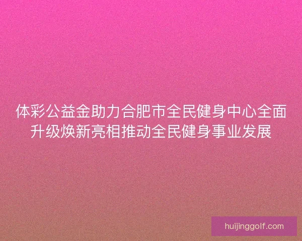 体彩公益金助力合肥市全民健身中心全面升级焕新亮相推动全民健身事业发展 体彩公益金助力合肥市全民健身中心全面升级焕新亮相推动全民健身事业发展