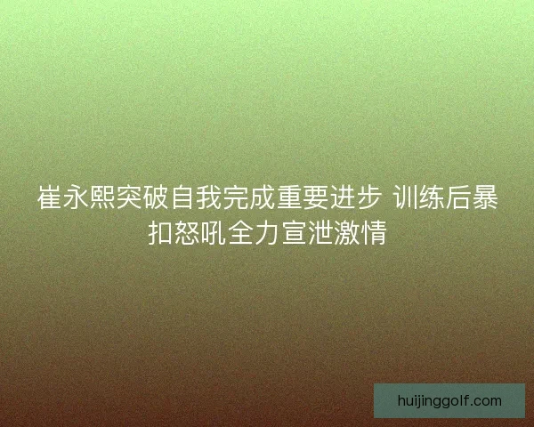 崔永熙突破自我完成重要进步 训练后暴扣怒吼全力宣泄激情 崔永熙突破自我完成重要进步 训练后暴扣怒吼全力宣泄激情