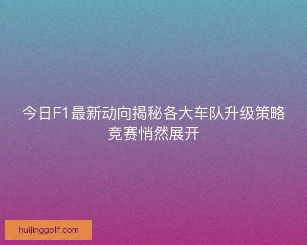 今日F1最新动向揭秘各大车队升级策略竞赛悄然展开 今日F1最新动向揭秘各大车队升级策略竞赛悄然展开